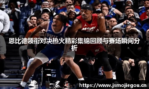 恩比德领衔对决热火精彩集锦回顾与赛场瞬间分析