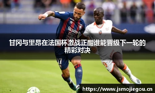 甘冈与里昂在法国杯激战正酣谁能晋级下一轮的精彩对决