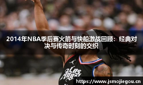 2014年NBA季后赛火箭与快船激战回顾：经典对决与传奇时刻的交织